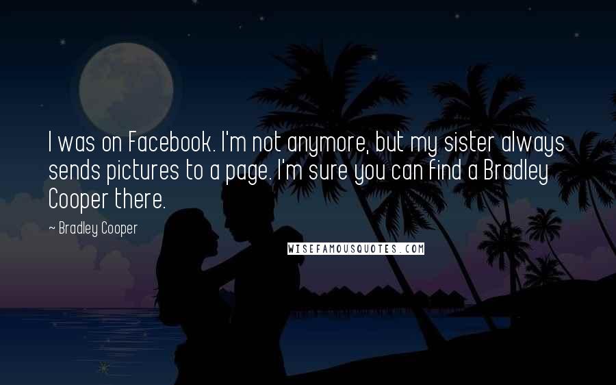 Bradley Cooper Quotes: I was on Facebook. I'm not anymore, but my sister always sends pictures to a page. I'm sure you can find a Bradley Cooper there.