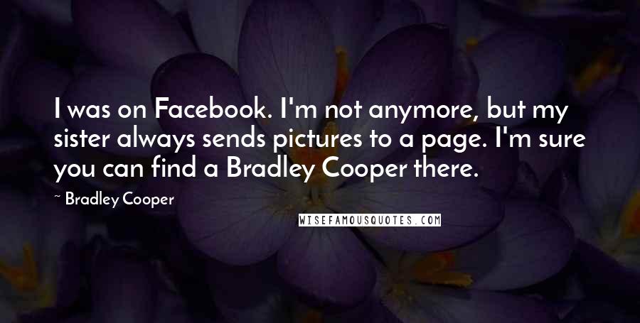 Bradley Cooper Quotes: I was on Facebook. I'm not anymore, but my sister always sends pictures to a page. I'm sure you can find a Bradley Cooper there.