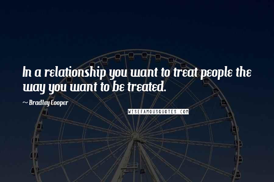 Bradley Cooper Quotes: In a relationship you want to treat people the way you want to be treated.
