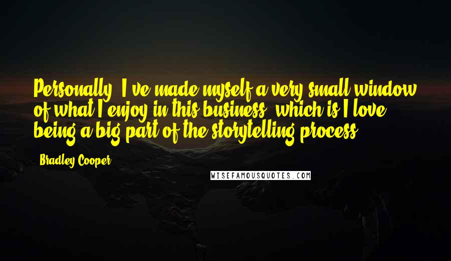 Bradley Cooper Quotes: Personally, I've made myself a very small window of what I enjoy in this business, which is I love being a big part of the storytelling process.