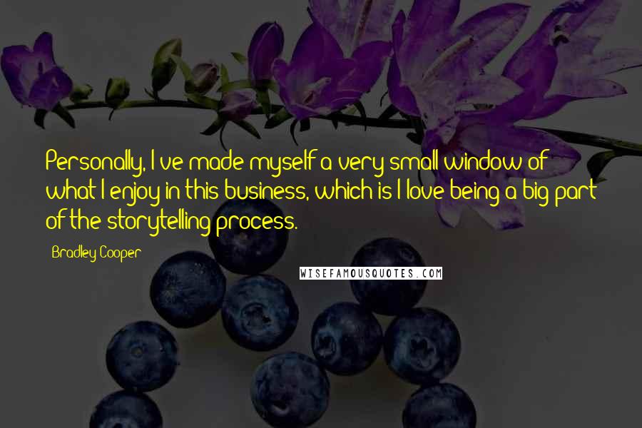 Bradley Cooper Quotes: Personally, I've made myself a very small window of what I enjoy in this business, which is I love being a big part of the storytelling process.
