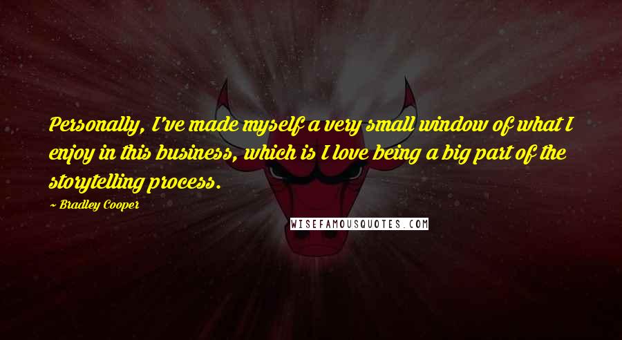 Bradley Cooper Quotes: Personally, I've made myself a very small window of what I enjoy in this business, which is I love being a big part of the storytelling process.