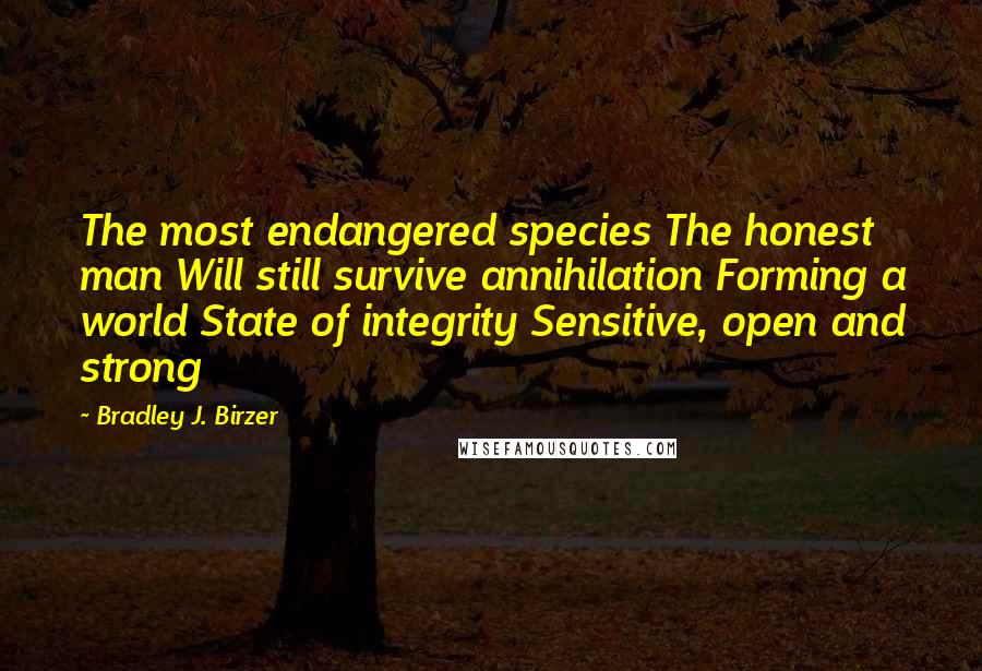 Bradley J. Birzer Quotes: The most endangered species The honest man Will still survive annihilation Forming a world State of integrity Sensitive, open and strong