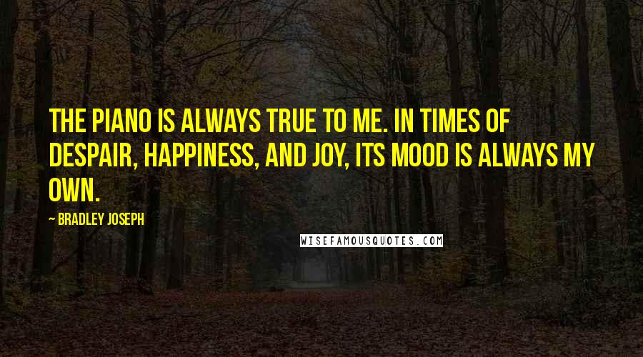 Bradley Joseph Quotes: The piano is always true to me. In times of despair, happiness, and joy, its mood is always my own.