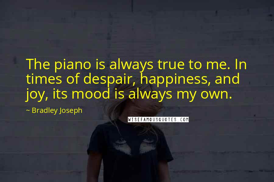 Bradley Joseph Quotes: The piano is always true to me. In times of despair, happiness, and joy, its mood is always my own.
