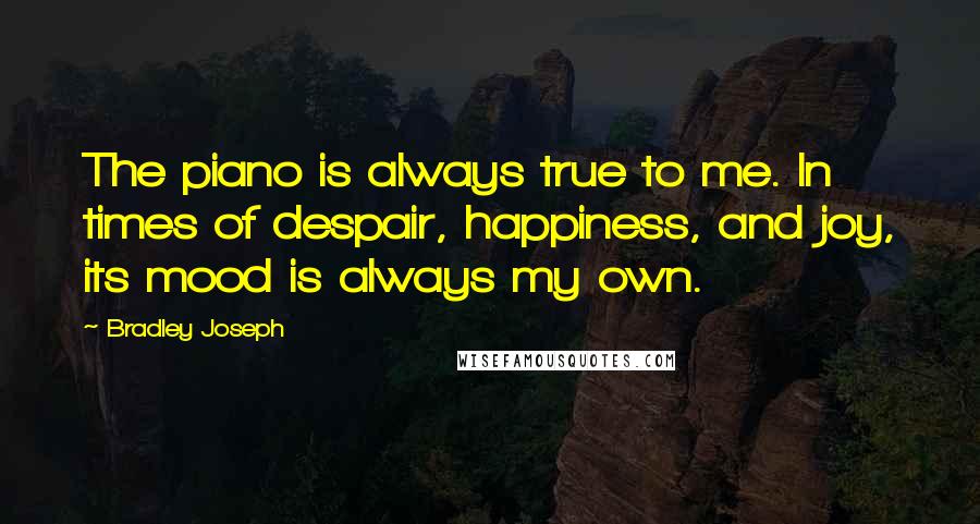Bradley Joseph Quotes: The piano is always true to me. In times of despair, happiness, and joy, its mood is always my own.