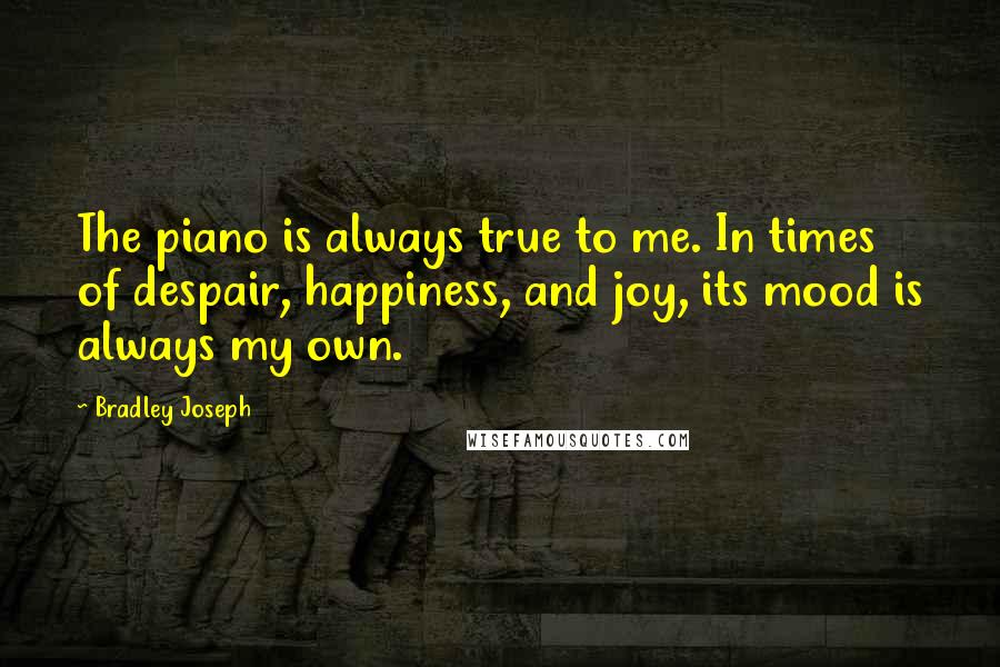 Bradley Joseph Quotes: The piano is always true to me. In times of despair, happiness, and joy, its mood is always my own.