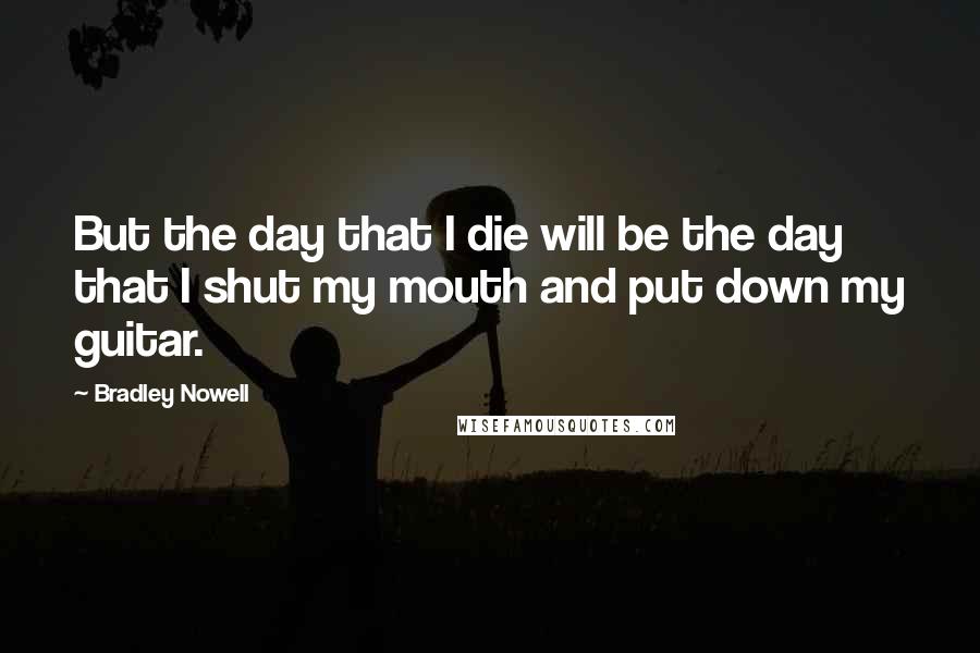 Bradley Nowell Quotes: But the day that I die will be the day that I shut my mouth and put down my guitar.