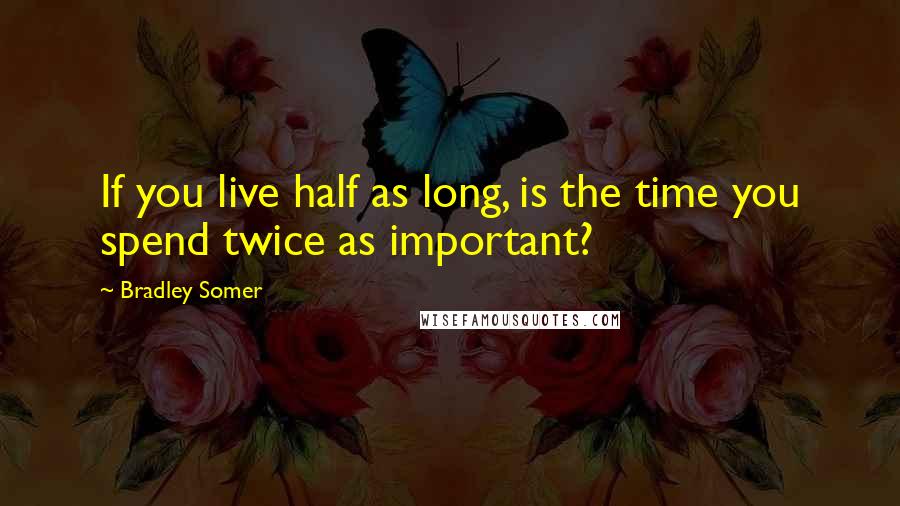 Bradley Somer Quotes: If you live half as long, is the time you spend twice as important?