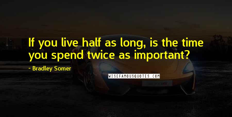 Bradley Somer Quotes: If you live half as long, is the time you spend twice as important?