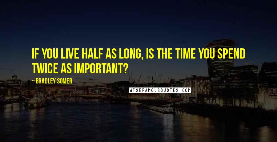 Bradley Somer Quotes: If you live half as long, is the time you spend twice as important?