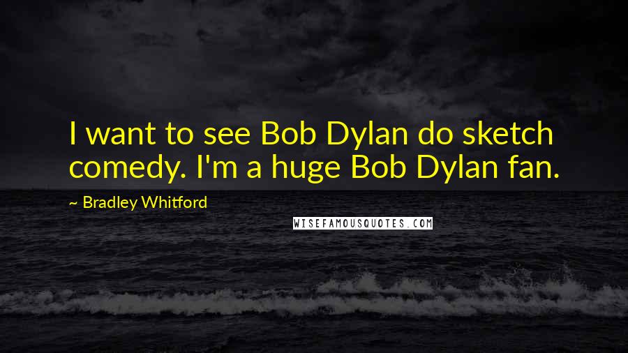 Bradley Whitford Quotes: I want to see Bob Dylan do sketch comedy. I'm a huge Bob Dylan fan.