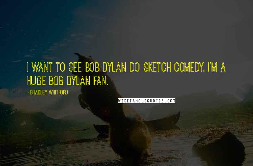 Bradley Whitford Quotes: I want to see Bob Dylan do sketch comedy. I'm a huge Bob Dylan fan.