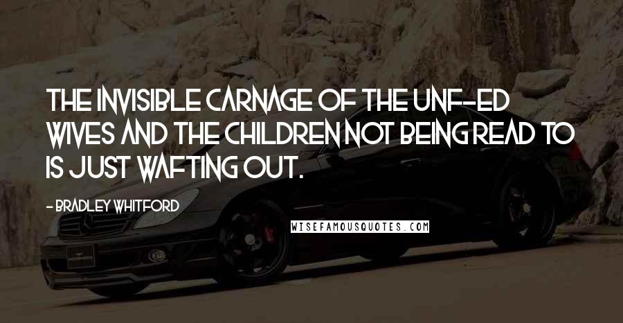 Bradley Whitford Quotes: The invisible carnage of the unf-ed wives and the children not being read to is just wafting out.