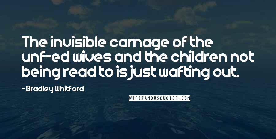 Bradley Whitford Quotes: The invisible carnage of the unf-ed wives and the children not being read to is just wafting out.