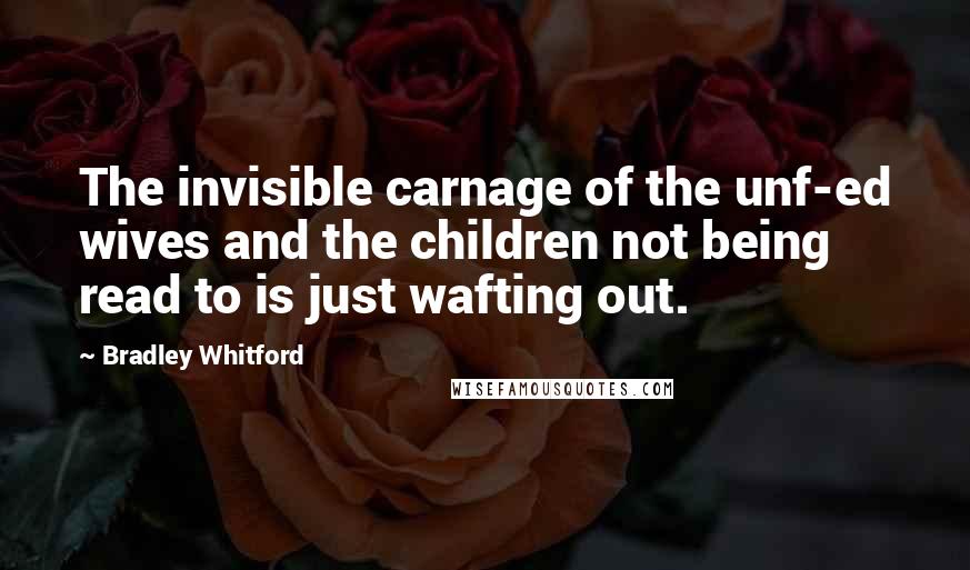 Bradley Whitford Quotes: The invisible carnage of the unf-ed wives and the children not being read to is just wafting out.