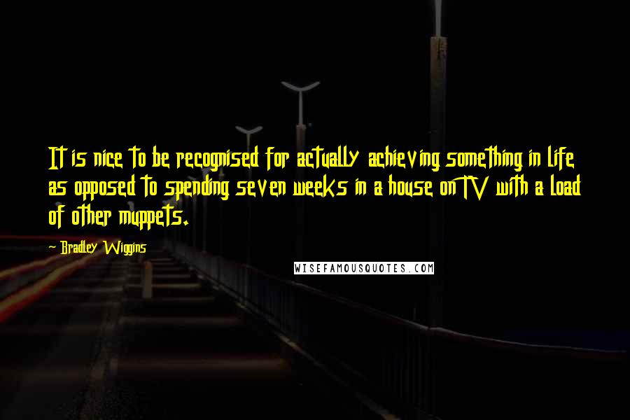 Bradley Wiggins Quotes: It is nice to be recognised for actually achieving something in life as opposed to spending seven weeks in a house on TV with a load of other muppets.