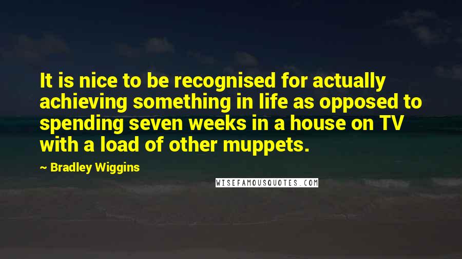 Bradley Wiggins Quotes: It is nice to be recognised for actually achieving something in life as opposed to spending seven weeks in a house on TV with a load of other muppets.