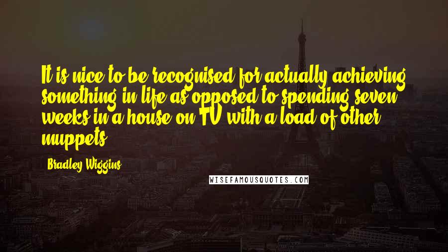 Bradley Wiggins Quotes: It is nice to be recognised for actually achieving something in life as opposed to spending seven weeks in a house on TV with a load of other muppets.