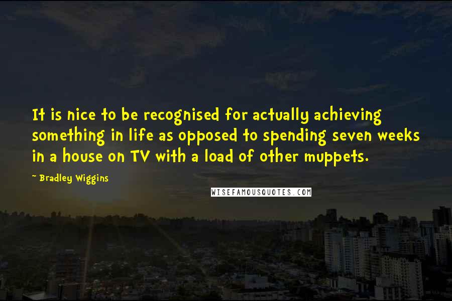 Bradley Wiggins Quotes: It is nice to be recognised for actually achieving something in life as opposed to spending seven weeks in a house on TV with a load of other muppets.