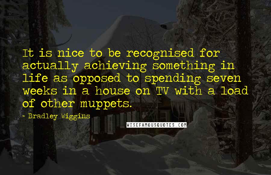 Bradley Wiggins Quotes: It is nice to be recognised for actually achieving something in life as opposed to spending seven weeks in a house on TV with a load of other muppets.