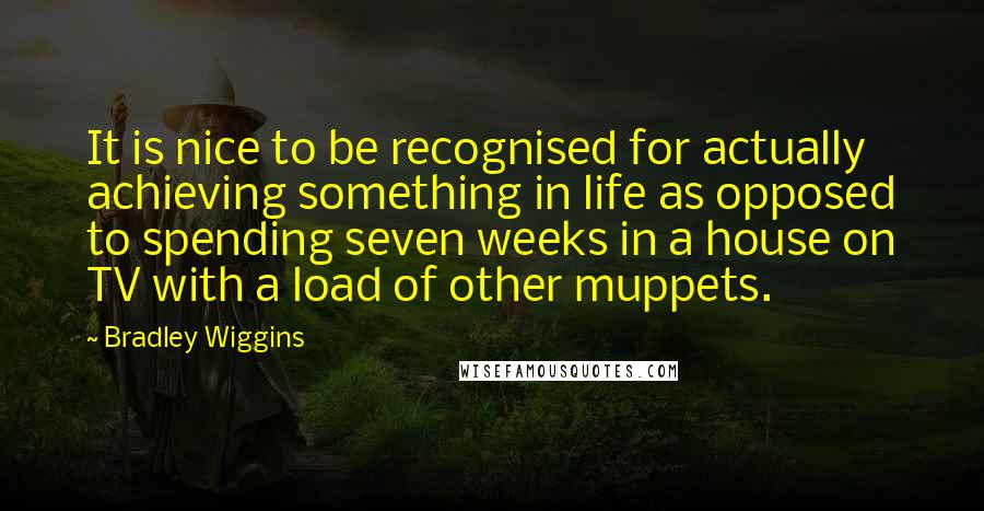 Bradley Wiggins Quotes: It is nice to be recognised for actually achieving something in life as opposed to spending seven weeks in a house on TV with a load of other muppets.