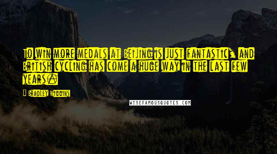 Bradley Wiggins Quotes: To win more medals at Beijing is just fantastic, and British cycling has come a huge way in the last few years.