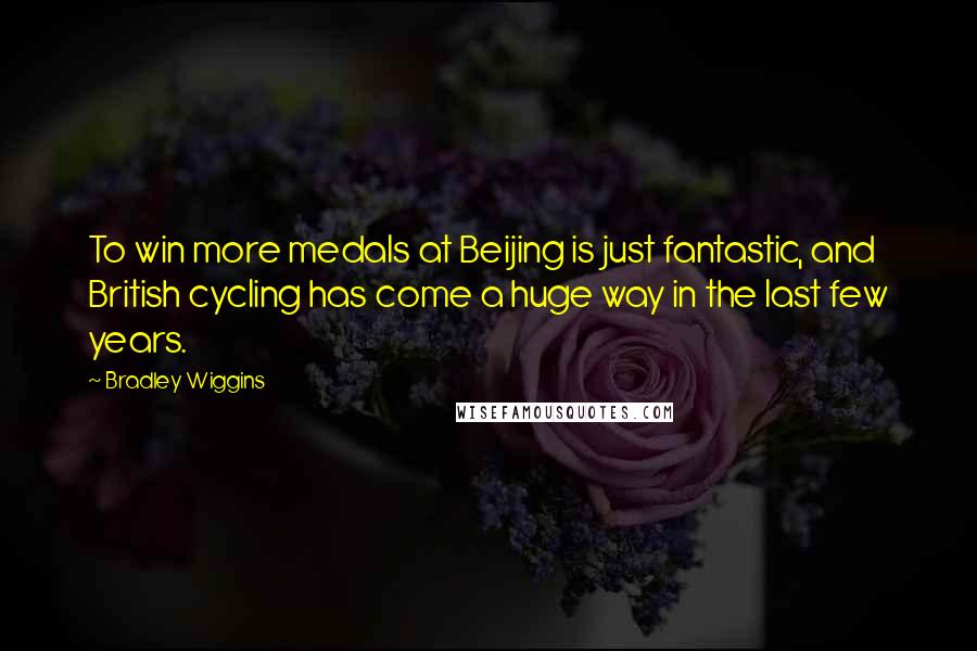Bradley Wiggins Quotes: To win more medals at Beijing is just fantastic, and British cycling has come a huge way in the last few years.