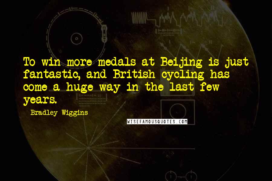 Bradley Wiggins Quotes: To win more medals at Beijing is just fantastic, and British cycling has come a huge way in the last few years.