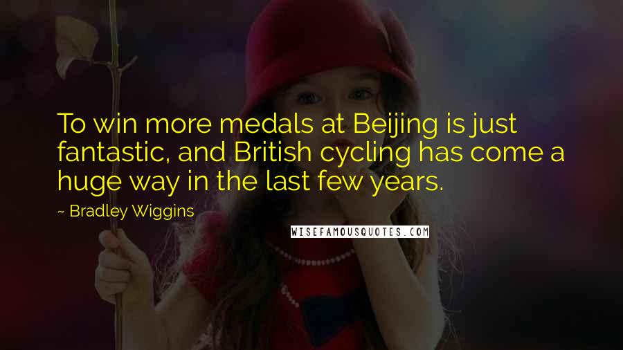 Bradley Wiggins Quotes: To win more medals at Beijing is just fantastic, and British cycling has come a huge way in the last few years.