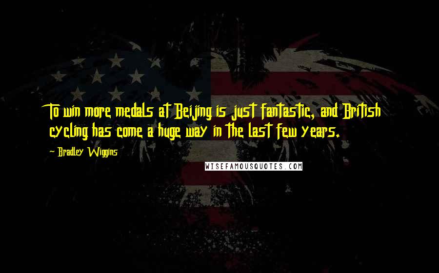 Bradley Wiggins Quotes: To win more medals at Beijing is just fantastic, and British cycling has come a huge way in the last few years.