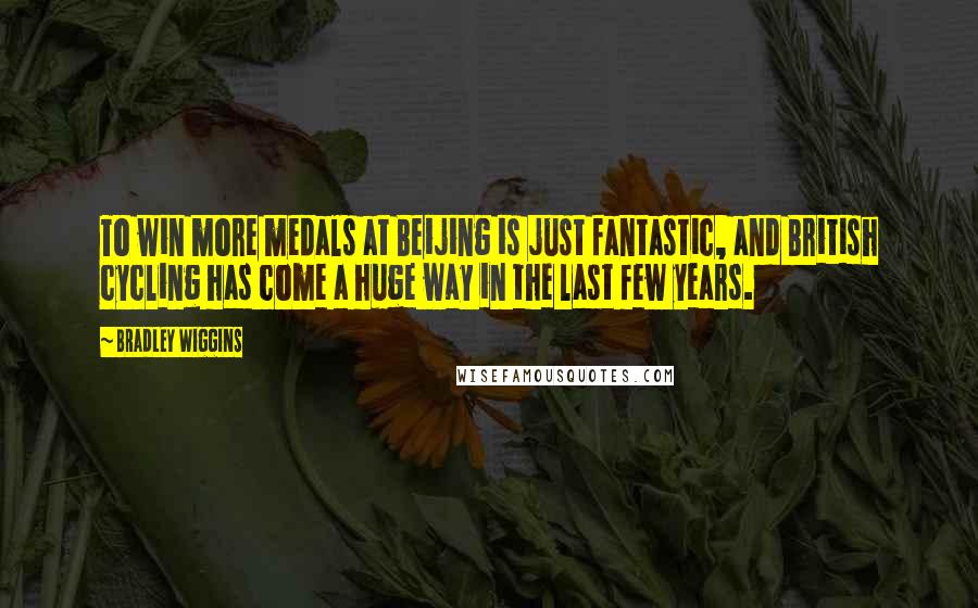 Bradley Wiggins Quotes: To win more medals at Beijing is just fantastic, and British cycling has come a huge way in the last few years.