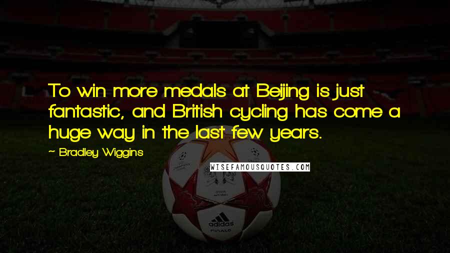 Bradley Wiggins Quotes: To win more medals at Beijing is just fantastic, and British cycling has come a huge way in the last few years.
