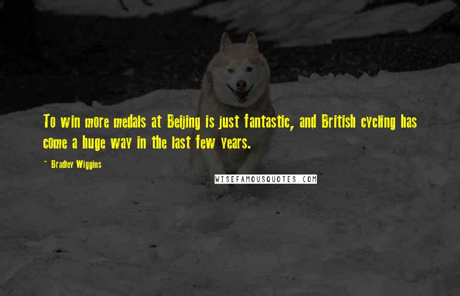 Bradley Wiggins Quotes: To win more medals at Beijing is just fantastic, and British cycling has come a huge way in the last few years.