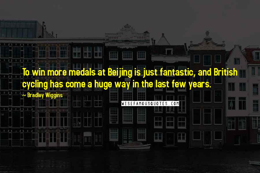 Bradley Wiggins Quotes: To win more medals at Beijing is just fantastic, and British cycling has come a huge way in the last few years.