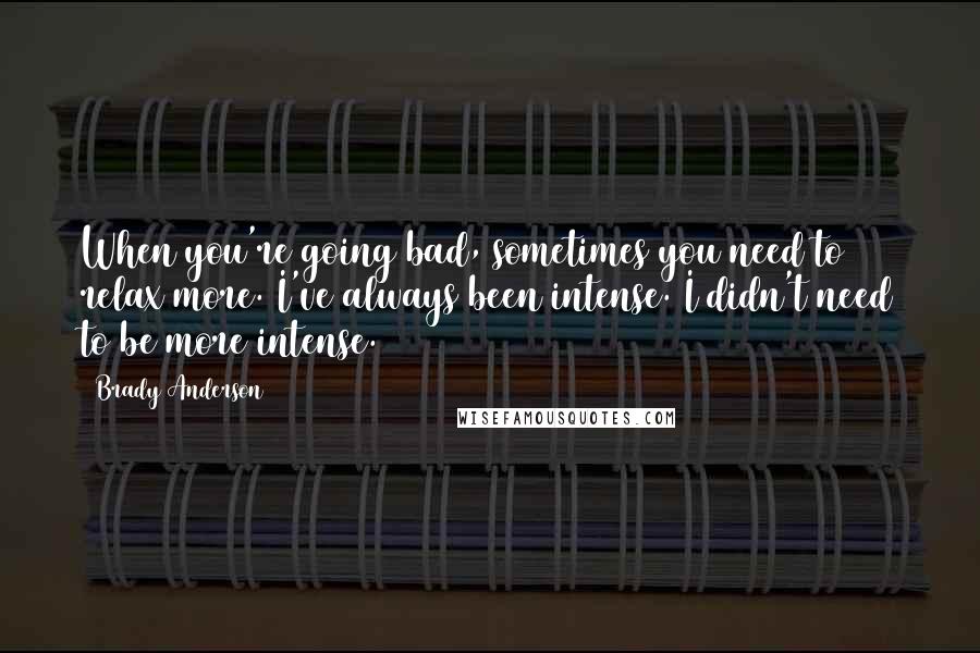 Brady Anderson Quotes: When you're going bad, sometimes you need to relax more. I've always been intense. I didn't need to be more intense.