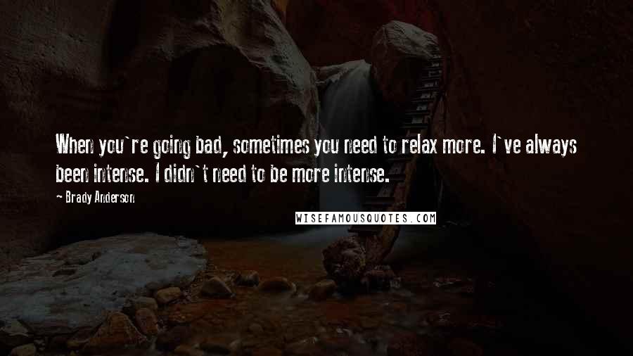 Brady Anderson Quotes: When you're going bad, sometimes you need to relax more. I've always been intense. I didn't need to be more intense.