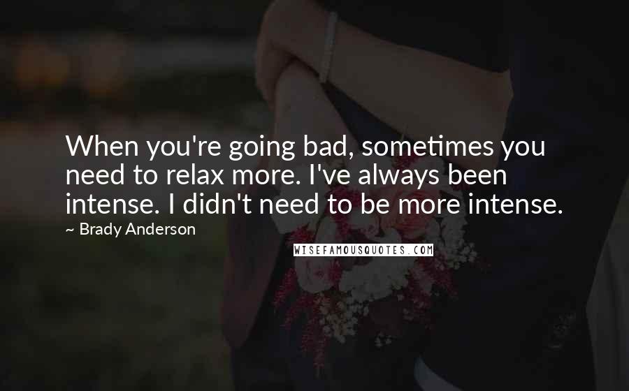 Brady Anderson Quotes: When you're going bad, sometimes you need to relax more. I've always been intense. I didn't need to be more intense.