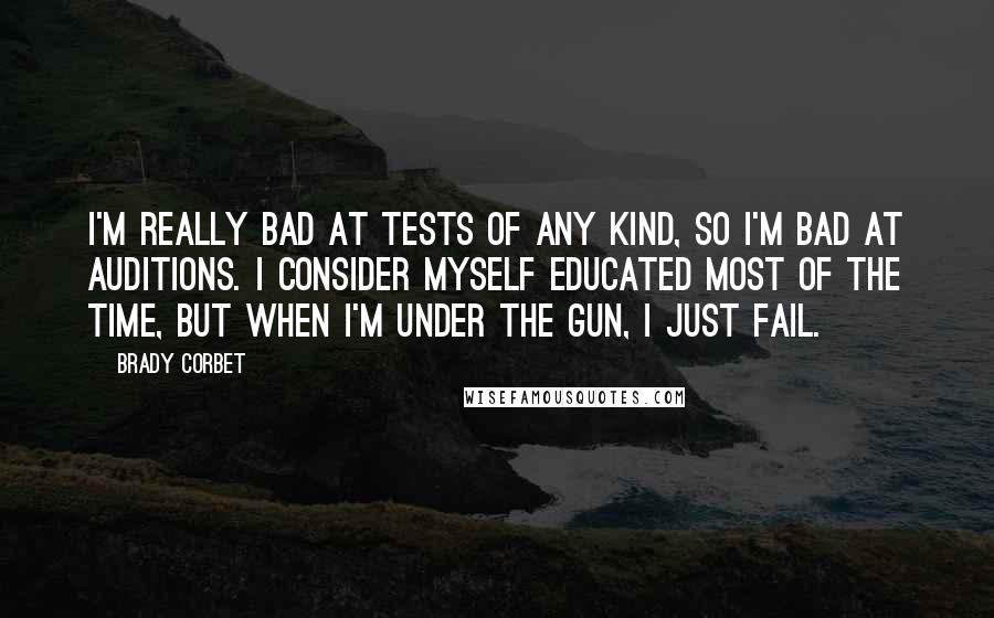 Brady Corbet Quotes: I'm really bad at tests of any kind, so I'm bad at auditions. I consider myself educated most of the time, but when I'm under the gun, I just fail.