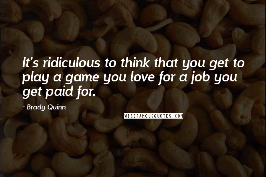 Brady Quinn Quotes: It's ridiculous to think that you get to play a game you love for a job you get paid for.