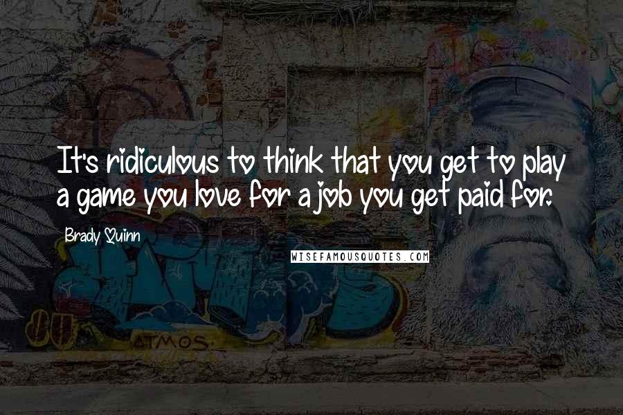 Brady Quinn Quotes: It's ridiculous to think that you get to play a game you love for a job you get paid for.