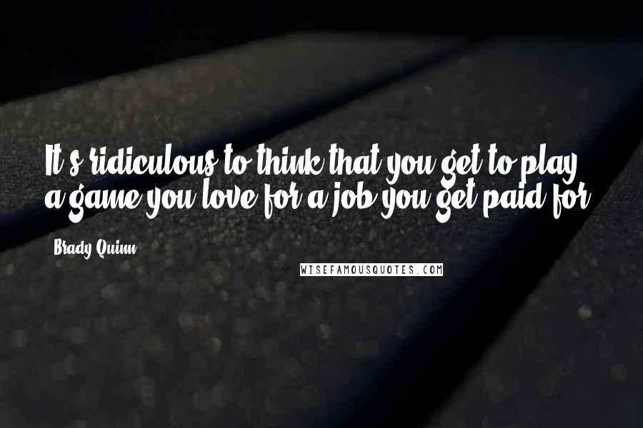 Brady Quinn Quotes: It's ridiculous to think that you get to play a game you love for a job you get paid for.