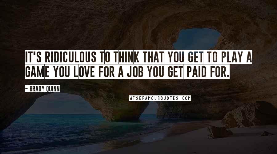 Brady Quinn Quotes: It's ridiculous to think that you get to play a game you love for a job you get paid for.