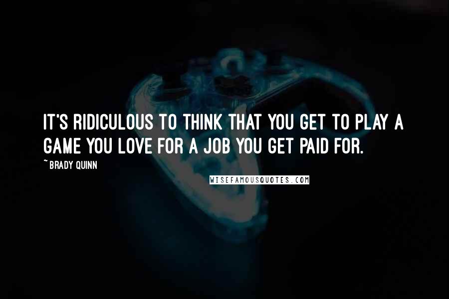 Brady Quinn Quotes: It's ridiculous to think that you get to play a game you love for a job you get paid for.