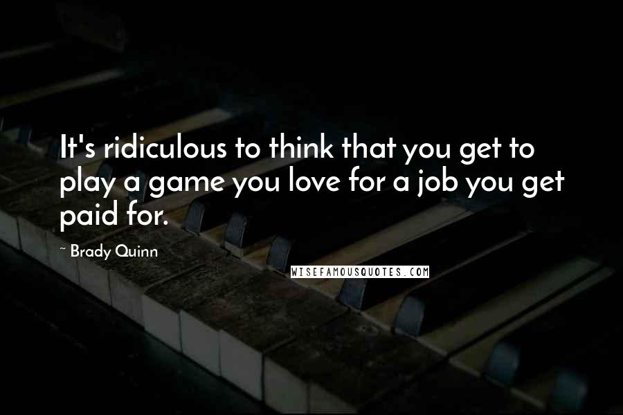 Brady Quinn Quotes: It's ridiculous to think that you get to play a game you love for a job you get paid for.