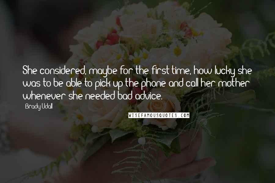 Brady Udall Quotes: She considered, maybe for the first time, how lucky she was to be able to pick up the phone and call her mother whenever she needed bad advice.