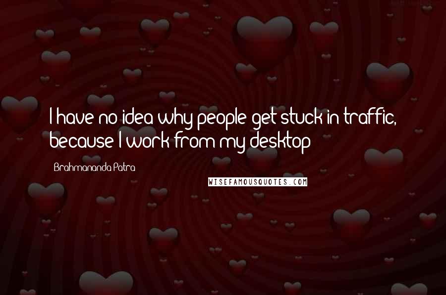 Brahmananda Patra Quotes: I have no idea why people get stuck in traffic, because I work from my desktop