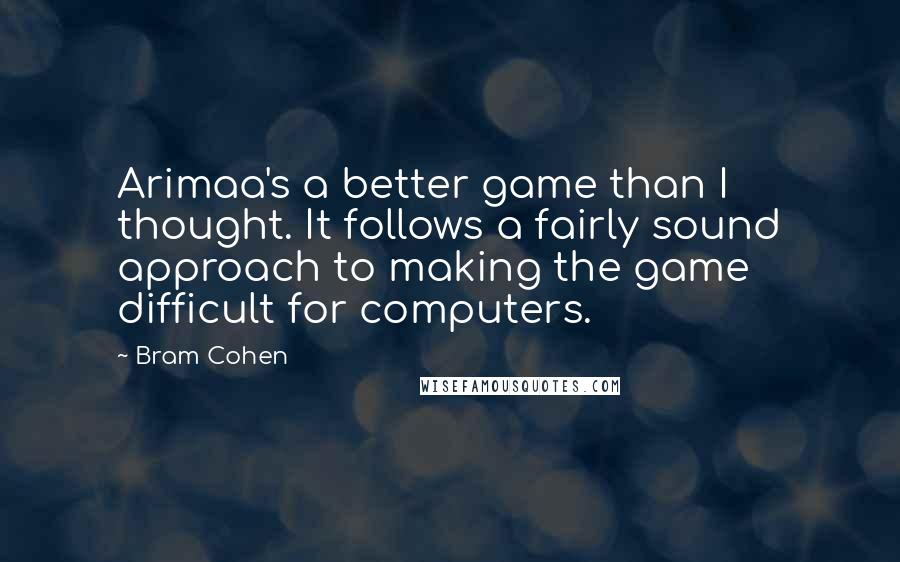 Bram Cohen Quotes: Arimaa's a better game than I thought. It follows a fairly sound approach to making the game difficult for computers.