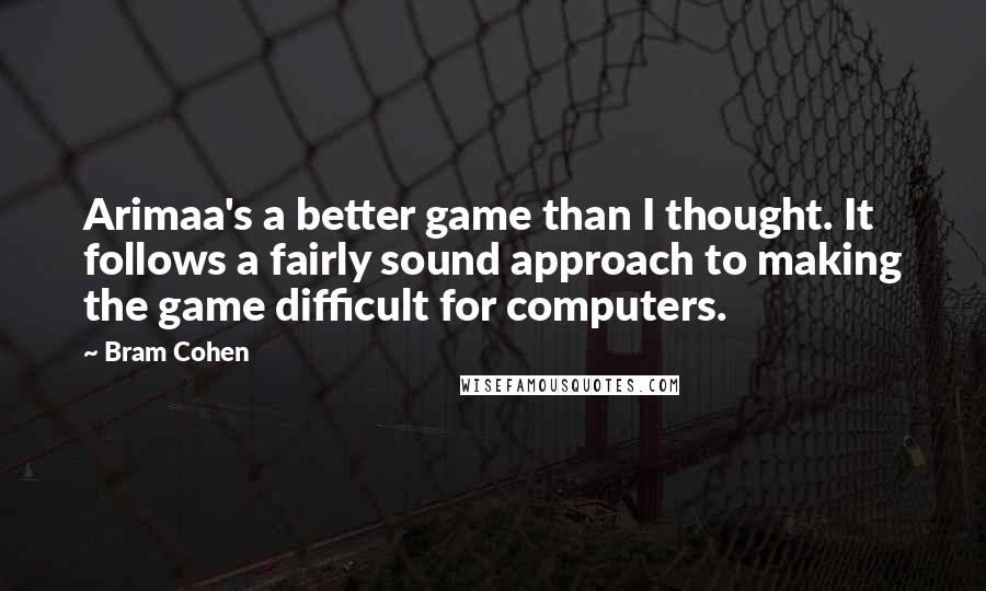 Bram Cohen Quotes: Arimaa's a better game than I thought. It follows a fairly sound approach to making the game difficult for computers.