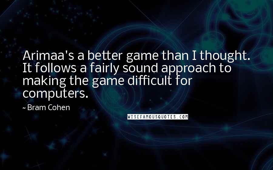 Bram Cohen Quotes: Arimaa's a better game than I thought. It follows a fairly sound approach to making the game difficult for computers.